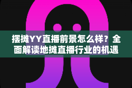摆摊YY直播前景怎么样?全面解读地摊直播行业的机遇、挑战与变现策略 摆摊YY直播前景怎么样?全面解读地摊直播行业的机遇、挑战与变现策略