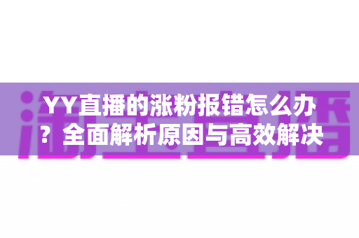 YY直播的涨粉报错怎么办?全面解析原因与高效解决方案 YY直播的涨粉报错怎么办?全面解析原因与高效解决方案