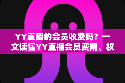 YY直播的会员收费吗？一文读懂YY直播会员费用、权益与开通攻略