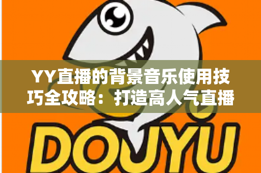 YY直播的背景音乐使用技巧全攻略:打造高人气直播间的声音魔法 YY直播的背景音乐使用技巧全攻略:打造高人气直播间的声音魔法
