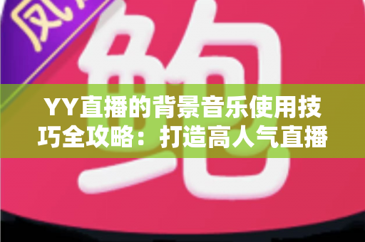 YY直播的背景音乐使用技巧全攻略:打造高人气直播间的声音魔法 YY直播的背景音乐使用技巧全攻略:打造高人气直播间的声音魔法