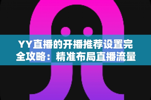 YY直播的开播推荐设置完全攻略:精准布局直播流量,让直播间人气快速起飞的实用指南 YY直播的开播推荐设置完全攻略:精准布局直播流量,让直播间人气快速起飞的实用指南