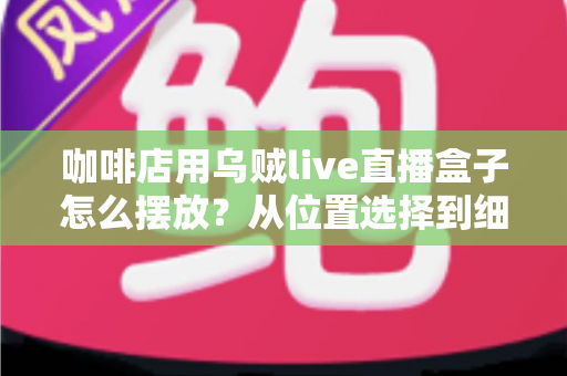 咖啡店用乌贼live直播盒子怎么摆放？从位置选择到细节优化的完整摆放指南