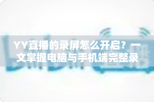 YY直播的录屏怎么开启？一文掌握电脑与手机端完整录屏教程及实用技巧
