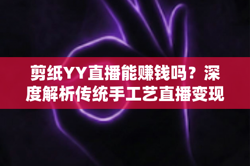 剪纸YY直播能赚钱吗?深度解析传统手工艺直播变现之路 剪纸YY直播能赚钱吗?深度解析传统手工艺直播变现之路