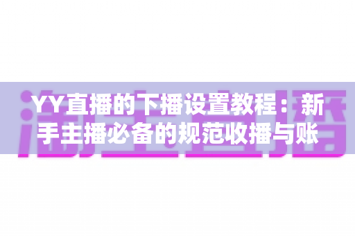 YY直播的下播设置教程：新手主播必备的规范收播与账号运营完整指南