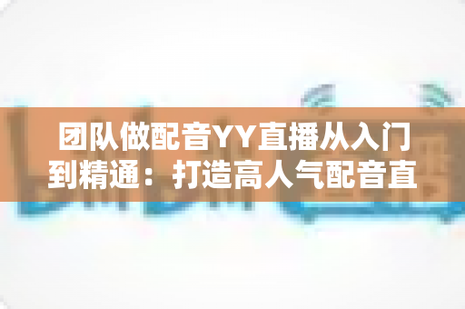 团队做配音YY直播从入门到精通:打造高人气配音直播间的实战运营指南 团队做配音YY直播从入门到精通:打造高人气配音直播间的实战运营指南