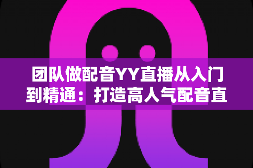 团队做配音YY直播从入门到精通:打造高人气配音直播间的实战运营指南 团队做配音YY直播从入门到精通:打造高人气配音直播间的实战运营指南