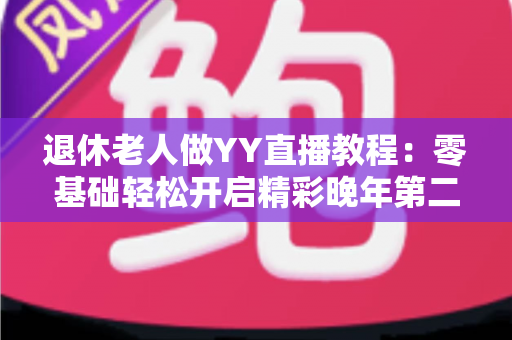 退休老人做YY直播教程：零基础轻松开启精彩晚年第二人生
