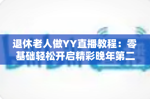 退休老人做YY直播教程：零基础轻松开启精彩晚年第二人生
