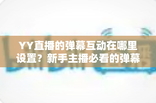 YY直播的弹幕互动在哪里设置?新手主播必看的弹幕互动设置完整指南 YY直播的弹幕互动在哪里设置?新手主播必看的弹幕互动设置完整指南