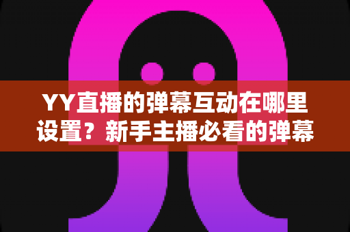 YY直播的弹幕互动在哪里设置？新手主播必看的弹幕互动设置完整指南