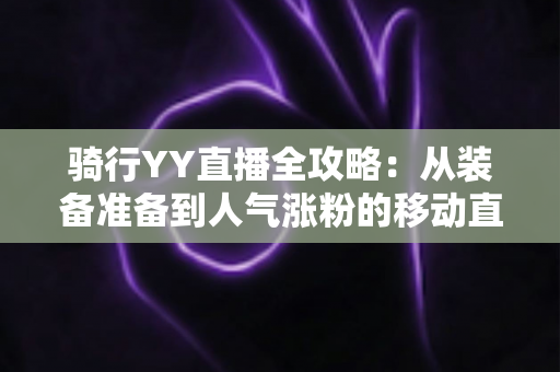 骑行YY直播全攻略:从装备准备到人气涨粉的移动直播实战指南 骑行YY直播全攻略:从装备准备到人气涨粉的移动直播实战指南
