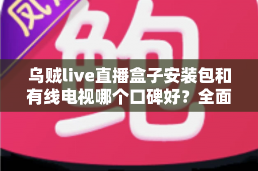 乌贼live直播盒子安装包和有线电视哪个口碑好？全面对比与深度选购指南