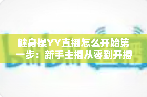 健身操YY直播怎么开始第一步：新手主播从零到开播的完整实战指南