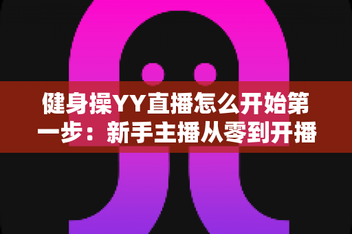 健身操YY直播怎么开始第一步：新手主播从零到开播的完整实战指南
