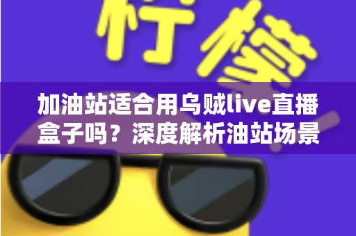 加油站适合用乌贼live直播盒子吗?深度解析油站场景直播营销的可行性、安全规范与实操指南 加油站适合用乌贼live直播盒子吗?深度解析油站场景直播营销的可行性、安全规范与实操指南