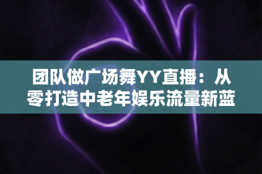 团队做广场舞YY直播：从零打造中老年娱乐流量新蓝海的完整实战指南