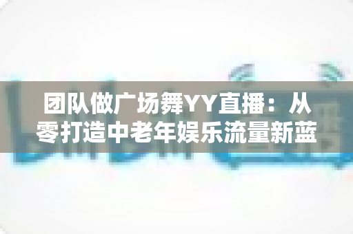 团队做广场舞YY直播：从零打造中老年娱乐流量新蓝海的完整实战指南
