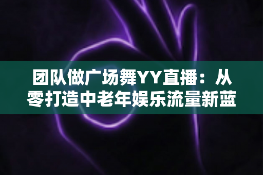 团队做广场舞YY直播：从零打造中老年娱乐流量新蓝海的完整实战指南
