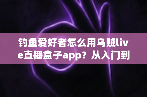 钓鱼爱好者怎么用乌贼live直播盒子app?从入门到精通的完整直播指南与实用技巧分享 钓鱼爱好者怎么用乌贼live直播盒子app?从入门到精通的完整直播指南与实用技巧分享