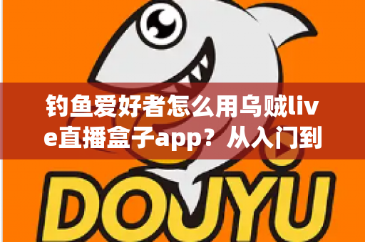 钓鱼爱好者怎么用乌贼live直播盒子app？从入门到精通的完整直播指南与实用技巧分享