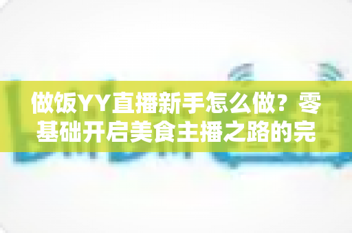 做饭YY直播新手怎么做？零基础开启美食主播之路的完整指南