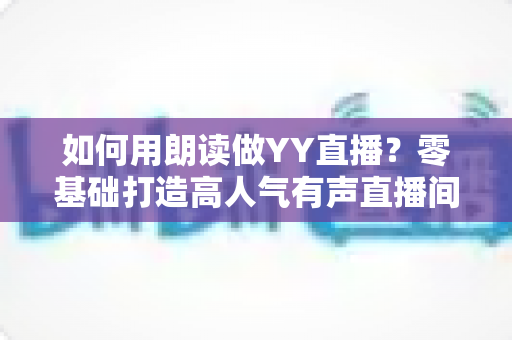 如何用朗读做YY直播？零基础打造高人气有声直播间的全流程实战指南