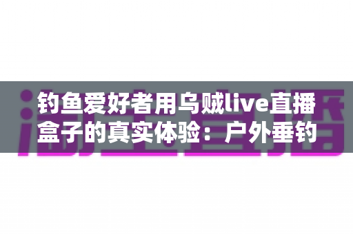 钓鱼爱好者用乌贼live直播盒子的真实体验:户外垂钓直播神器全面评测与使用心得分享 钓鱼爱好者用乌贼live直播盒子的真实体验:户外垂钓直播神器全面评测与使用心得分享
