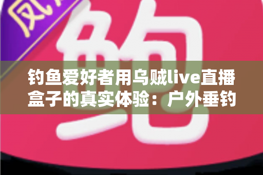 钓鱼爱好者用乌贼live直播盒子的真实体验:户外垂钓直播神器全面评测与使用心得分享 钓鱼爱好者用乌贼live直播盒子的真实体验:户外垂钓直播神器全面评测与使用心得分享