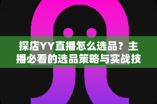 探店YY直播怎么选品?主播必看的选品策略与实战技巧全解析 探店YY直播怎么选品?主播必看的选品策略与实战技巧全解析
