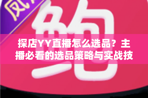 探店YY直播怎么选品?主播必看的选品策略与实战技巧全解析 探店YY直播怎么选品?主播必看的选品策略与实战技巧全解析