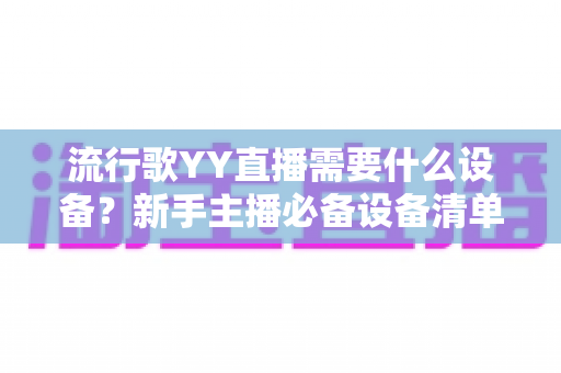 流行歌YY直播需要什么设备？新手主播必备设备清单与选购全攻略