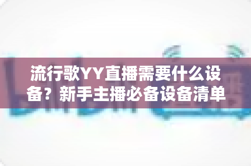 流行歌YY直播需要什么设备？新手主播必备设备清单与选购全攻略