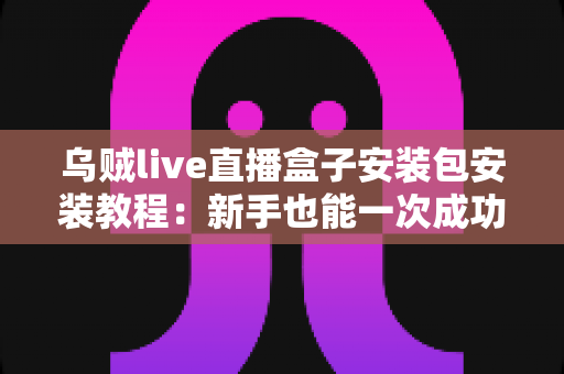 乌贼live直播盒子安装包安装教程：新手也能一次成功的完整安装指南