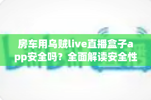 房车用乌贼live直播盒子app安全吗?全面解读安全性、隐私风险与房车直播避坑指南 房车用乌贼live直播盒子app安全吗?全面解读安全性、隐私风险与房车直播避坑指南