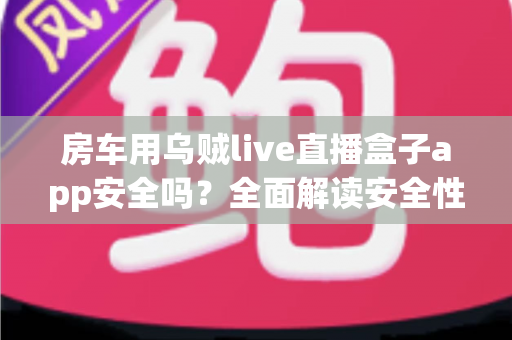 房车用乌贼live直播盒子app安全吗？全面解读安全性、隐私风险与房车直播避坑指南