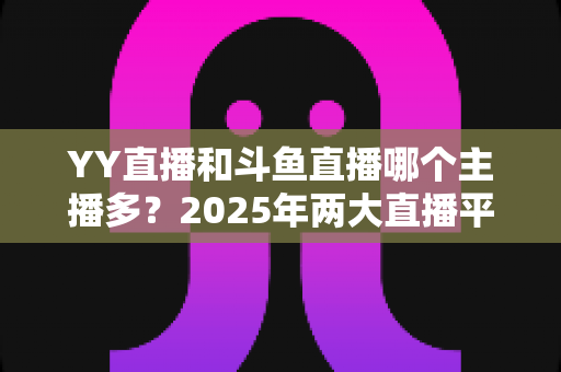 YY直播和斗鱼直播哪个主播多?2025年两大直播平台主播数量深度对比分析 YY直播和斗鱼直播哪个主播多?2025年两大直播平台主播数量深度对比分析