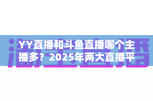 YY直播和斗鱼直播哪个主播多?2025年两大直播平台主播数量深度对比分析 YY直播和斗鱼直播哪个主播多?2025年两大直播平台主播数量深度对比分析