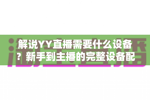 解说YY直播需要什么设备？新手到主播的完整设备配置指南