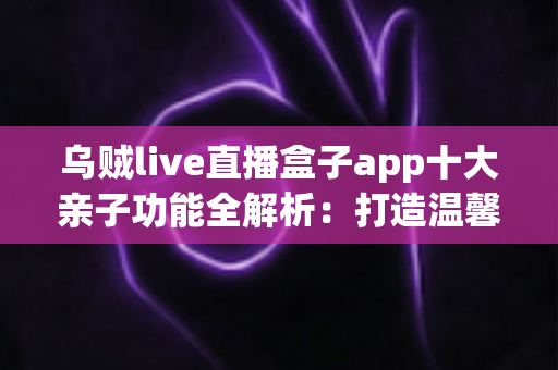 乌贼live直播盒子app十大亲子功能全解析:打造温馨家庭直播陪伴新体验 乌贼live直播盒子app十大亲子功能全解析:打造温馨家庭直播陪伴新体验