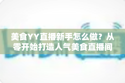 美食YY直播新手怎么做？从零开始打造人气美食直播间的完整指南