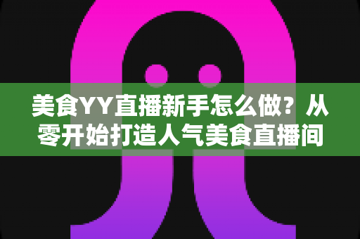 美食YY直播新手怎么做？从零开始打造人气美食直播间的完整指南