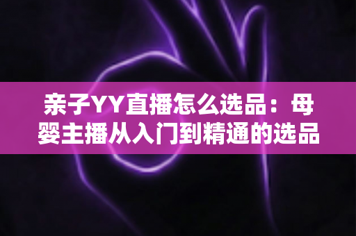 亲子YY直播怎么选品：母婴主播从入门到精通的选品实战指南