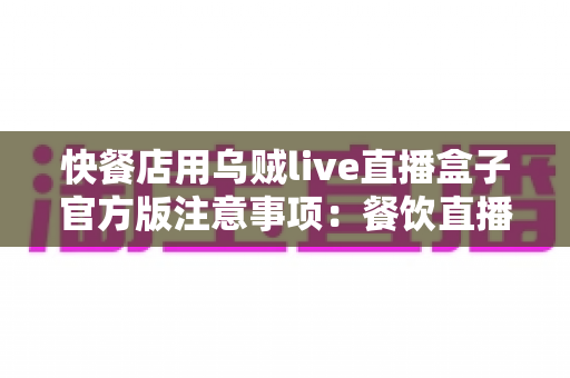 快餐店用乌贼live直播盒子官方版注意事项:餐饮直播营销全面避坑指南与实操手册 快餐店用乌贼live直播盒子官方版注意事项:餐饮直播营销全面避坑指南与实操手册