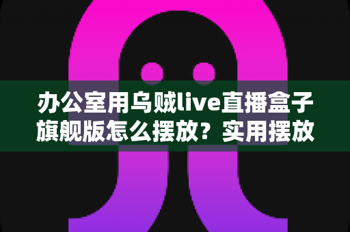 办公室用乌贼live直播盒子旗舰版怎么摆放？实用摆放技巧全解析，助你打造高效稳定的直播空间