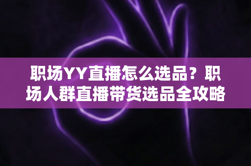 职场YY直播怎么选品？职场人群直播带货选品全攻略与实战避坑指南