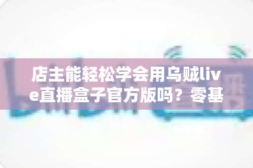 店主能轻松学会用乌贼live直播盒子官方版吗?零基础店主也能快速上手的直播带货神器全解析 店主能轻松学会用乌贼live直播盒子官方版吗?零基础店主也能快速上手的直播带货神器全解析