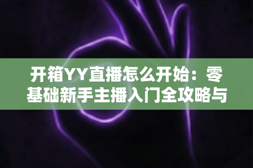 开箱YY直播怎么开始:零基础新手主播入门全攻略与实用指南 开箱YY直播怎么开始:零基础新手主播入门全攻略与实用指南