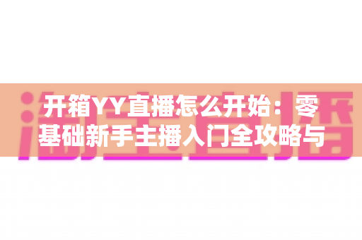 开箱YY直播怎么开始:零基础新手主播入门全攻略与实用指南 开箱YY直播怎么开始:零基础新手主播入门全攻略与实用指南
